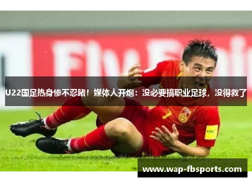 U22国足热身惨不忍睹！媒体人开炮：没必要搞职业足球，没得救了
